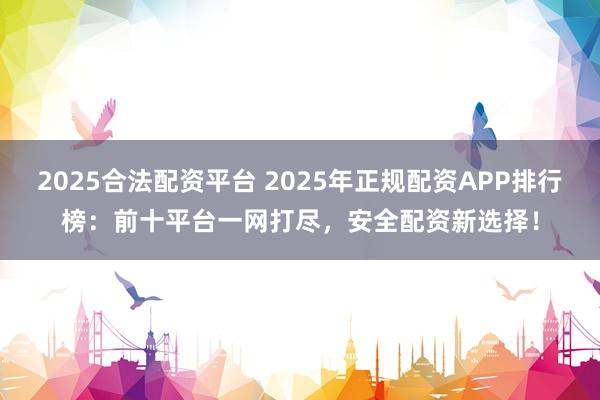 2025合法配资平台 2025年正规配资APP排行榜：前十平台一网打尽，安全配资新选择！
