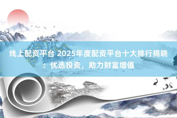 线上配资平台 2025年度配资平台十大排行揭晓：优选投资，助力财富增值