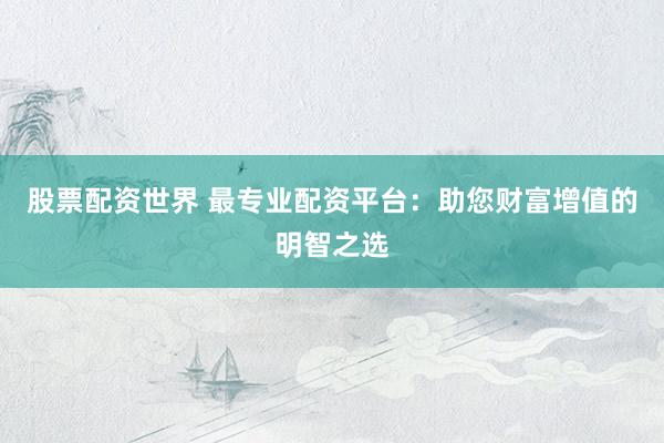 股票配资世界 最专业配资平台：助您财富增值的明智之选