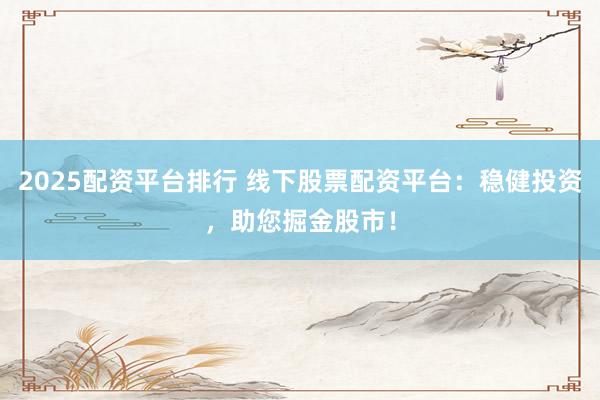 2025配资平台排行 线下股票配资平台：稳健投资，助您掘金股市！