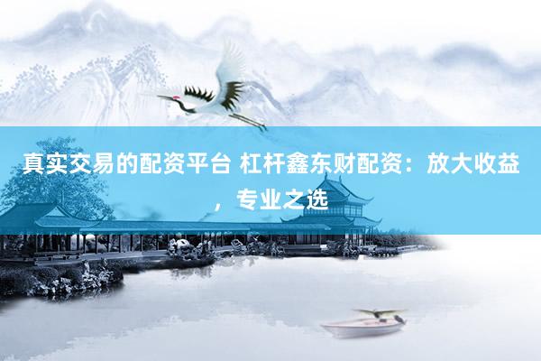 真实交易的配资平台 杠杆鑫东财配资：放大收益，专业之选
