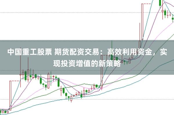中国重工股票 期货配资交易：高效利用资金，实现投资增值的新策略