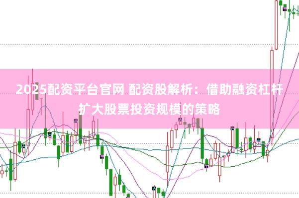 2025配资平台官网 配资股解析：借助融资杠杆扩大股票投资规模的策略