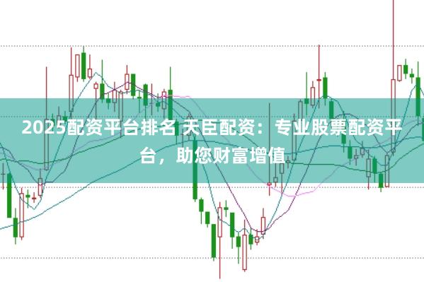 2025配资平台排名 天臣配资：专业股票配资平台，助您财富增值