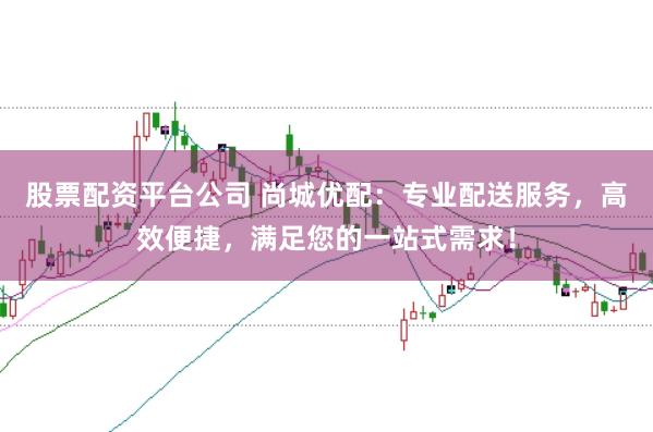 股票配资平台公司 尚城优配：专业配送服务，高效便捷，满足您的一站式需求！