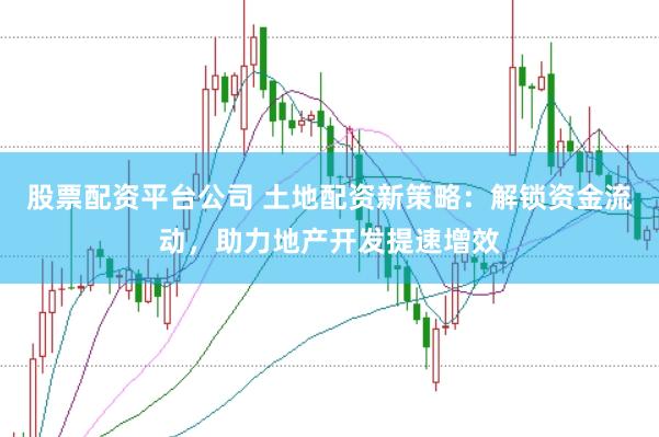 股票配资平台公司 土地配资新策略：解锁资金流动，助力地产开发提速增效