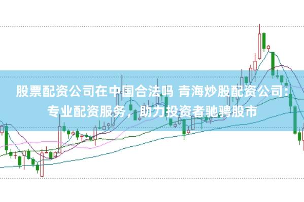 股票配资公司在中国合法吗 青海炒股配资公司：专业配资服务，助力投资者驰骋股市