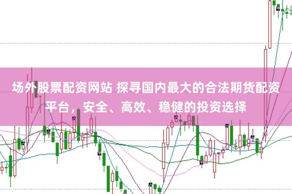 场外股票配资网站 探寻国内最大的合法期货配资平台，安全、高效、稳健的投资选择