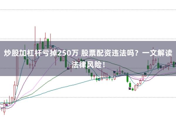 炒股加杠杆亏掉250万 股票配资违法吗？一文解读法律风险！