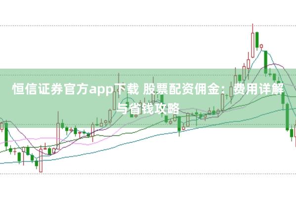 恒信证券官方app下载 股票配资佣金：费用详解与省钱攻略