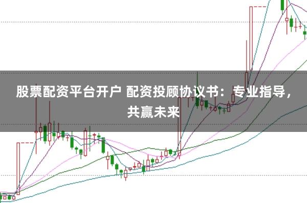 股票配资平台开户 配资投顾协议书：专业指导，共赢未来