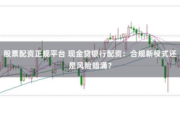 股票配资正规平台 现金贷银行配资：合规新模式还是风险暗涌？