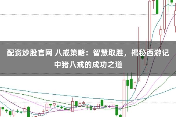 配资炒股官网 八戒策略：智慧取胜，揭秘西游记中猪八戒的成功之道