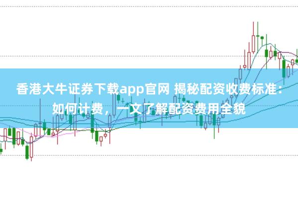 香港大牛证券下载app官网 揭秘配资收费标准：如何计费，一文了解配资费用全貌