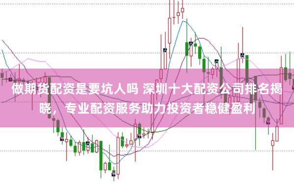 做期货配资是要坑人吗 深圳十大配资公司排名揭晓，专业配资服务助力投资者稳健盈利