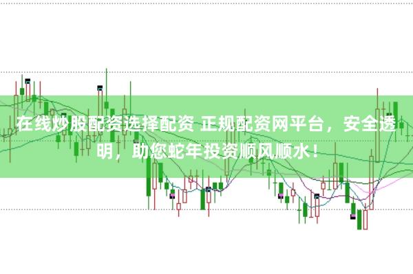 在线炒股配资选择配资 正规配资网平台，安全透明，助您蛇年投资顺风顺水！