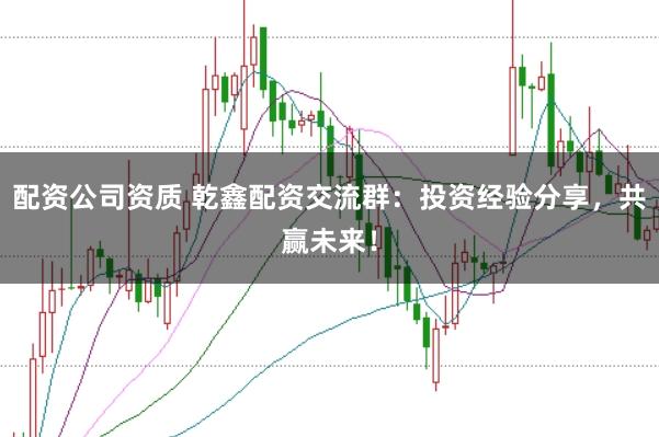 配资公司资质 乾鑫配资交流群：投资经验分享，共赢未来！