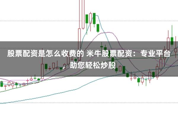 股票配资是怎么收费的 米牛股票配资：专业平台，助您轻松炒股