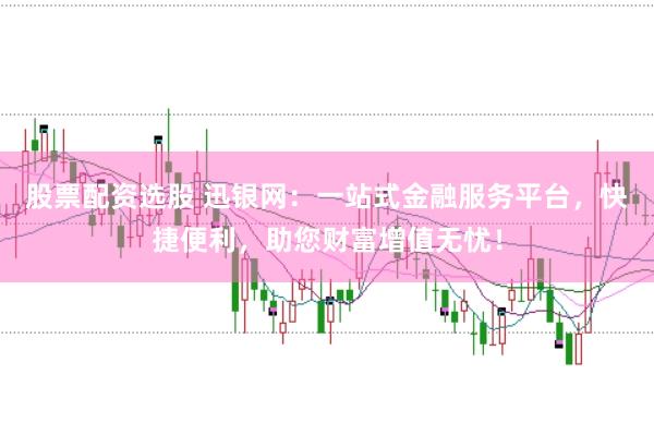 股票配资选股 迅银网：一站式金融服务平台，快捷便利，助您财富增值无忧！