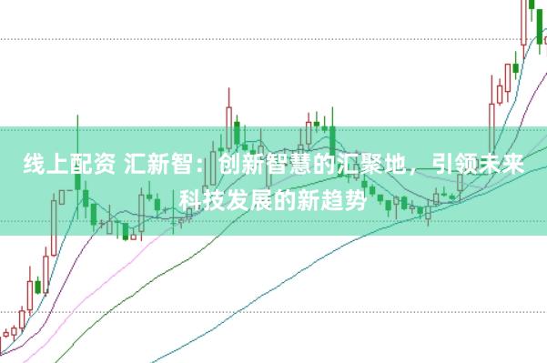 线上配资 汇新智：创新智慧的汇聚地，引领未来科技发展的新趋势