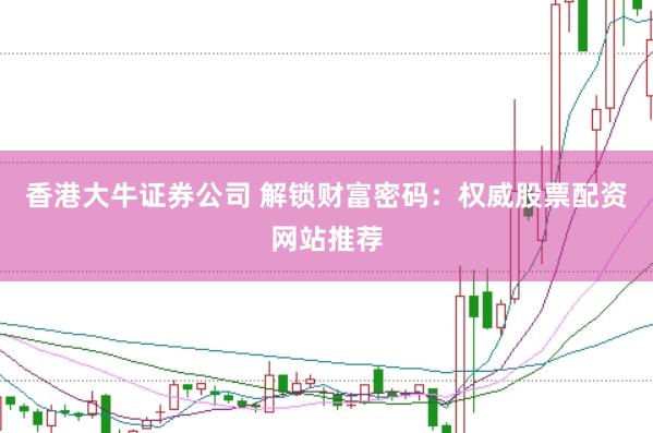 香港大牛证券公司 解锁财富密码：权威股票配资网站推荐