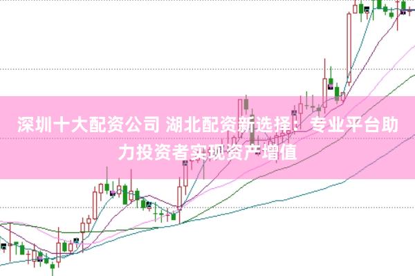 深圳十大配资公司 湖北配资新选择：专业平台助力投资者实现资产增值