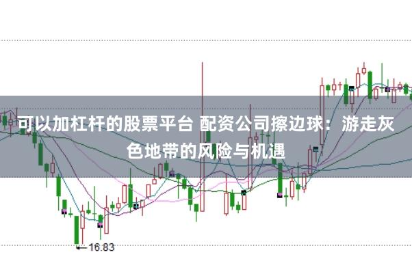 可以加杠杆的股票平台 配资公司擦边球：游走灰色地带的风险与机遇