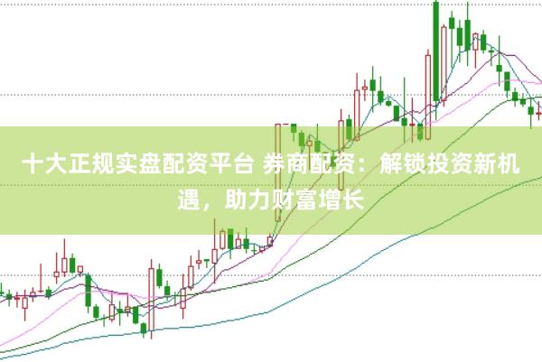 十大正规实盘配资平台 券商配资:解锁投资新机遇,助力财富增长