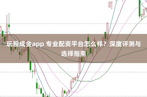 玩股成金app 专业配资平台怎么样？深度评测与选择指南
