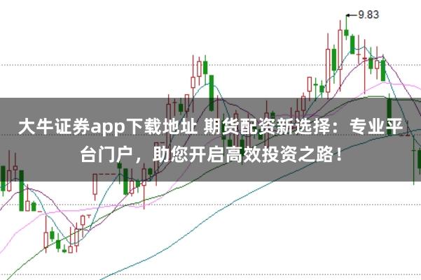 大牛证券app下载地址 期货配资新选择：专业平台门户，助您开启高效投资之路！