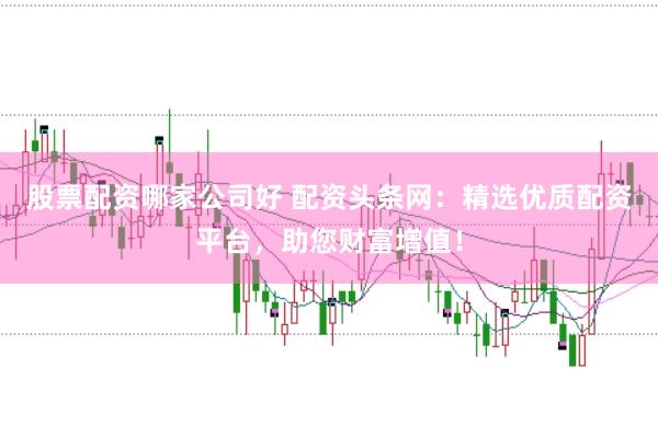 股票配资哪家公司好 配资头条网:精选优质配资平台,助您财富增值!
