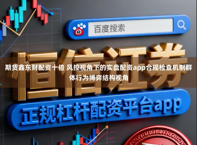 期货鑫东财配资十倍 风控视角下的实盘配资app合规检查机制群体行为博弈结构视角