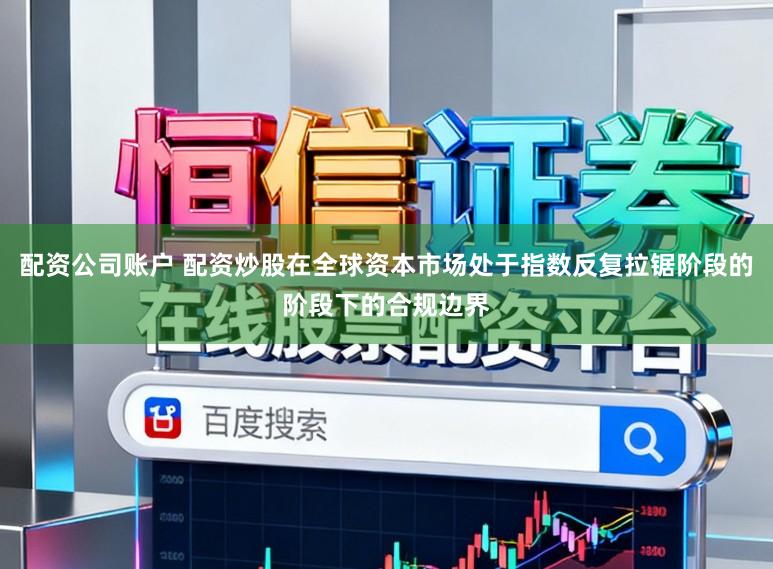 配资公司账户 配资炒股在全球资本市场处于指数反复拉锯阶段的阶段下的合规边界