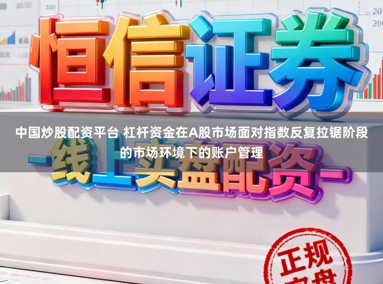 中国炒股配资平台 杠杆资金在A股市场面对指数反复拉锯阶段的市场环境下的账户管理