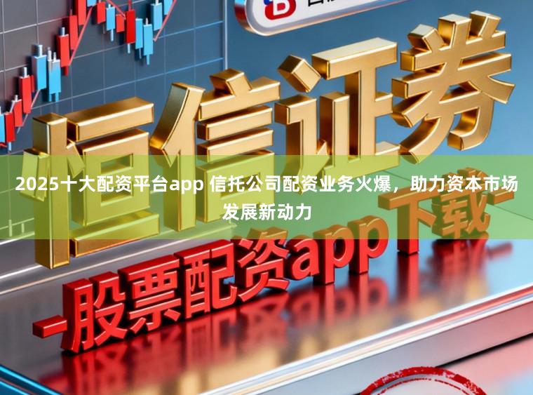 2025十大配资平台app 信托公司配资业务火爆，助力资本市场发展新动力