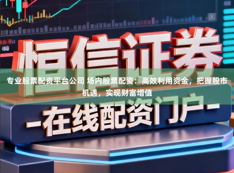 专业股票配资平台公司 场内股票配资：高效利用资金，把握股市机遇，实现财富增值